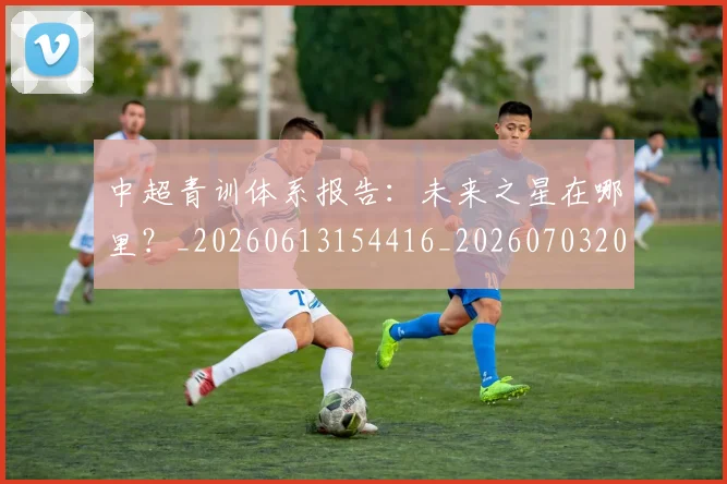 中超青训体系报告：未来之星在哪里？_20260613154416_20260703205608
