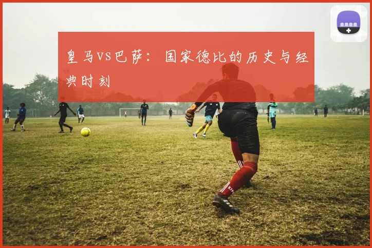 皇马vs巴萨：国家德比的历史与经典时刻