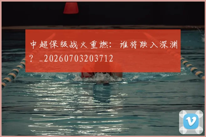 中超保级战火重燃：谁将跌入深渊？_20260703203712