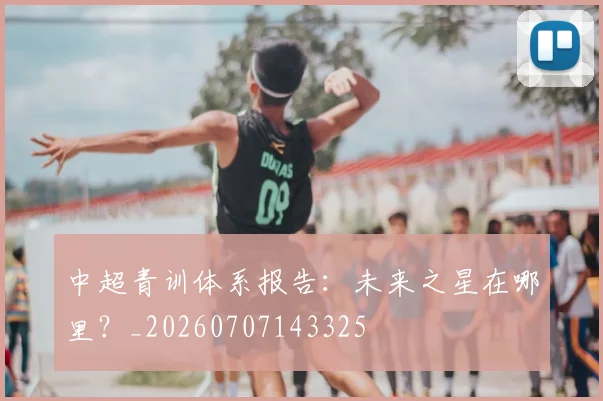 中超青训体系报告：未来之星在哪里？_20260707143325