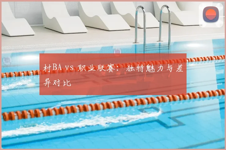 村BA vs 职业联赛：独特魅力与差异对比