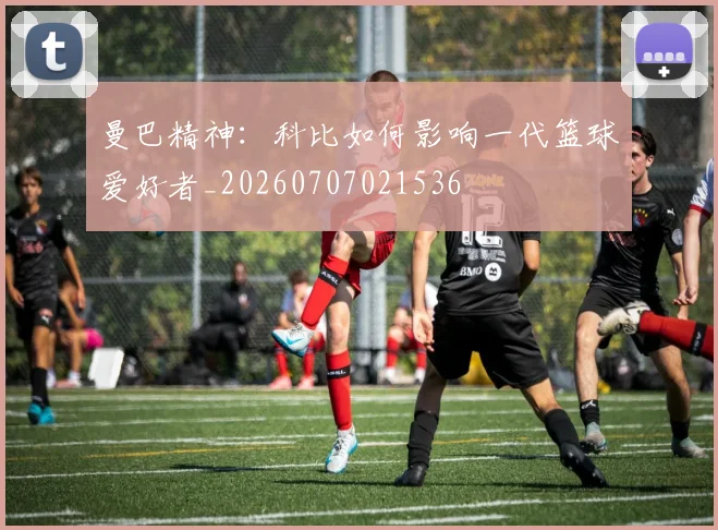 曼巴精神：科比如何影响一代篮球爱好者_20260707021536