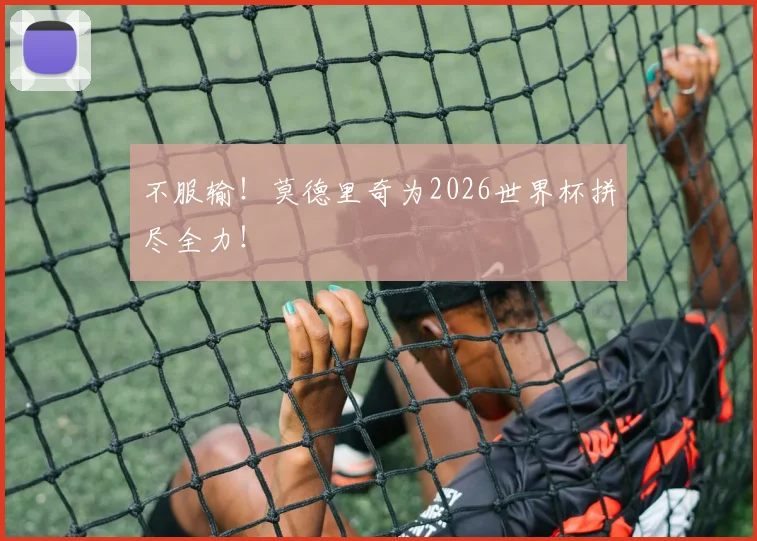 不服输!莫德里奇为2026世界杯拼尽全力!