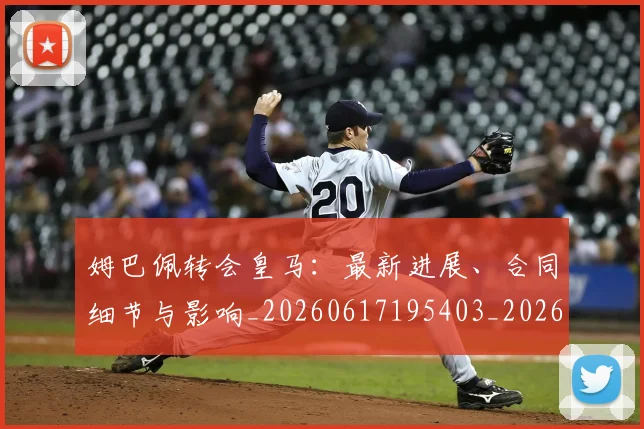 姆巴佩转会皇马：最新进展、合同细节与影响_20260617195403_20260720190904