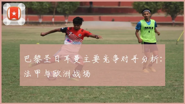 巴黎圣日耳曼主要竞争对手分析：法甲与欧洲战场