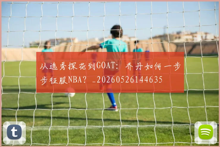 从选秀探花到GOAT：乔丹如何一步步征服NBA？_20260526144635
