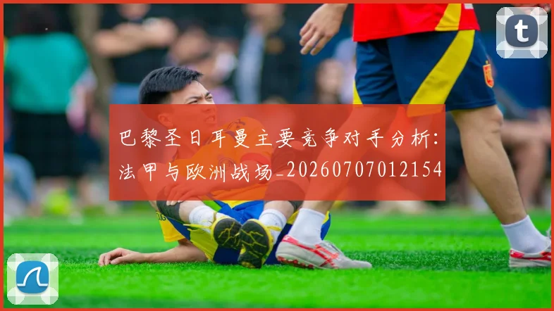 巴黎圣日耳曼主要竞争对手分析：法甲与欧洲战场_20260707012154