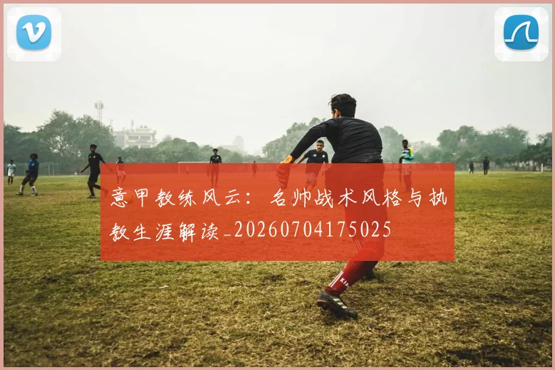 意甲教练风云：名帅战术风格与执教生涯解读_20260704175025
