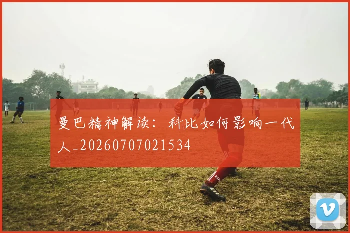 曼巴精神解读：科比如何影响一代人_20260707021534