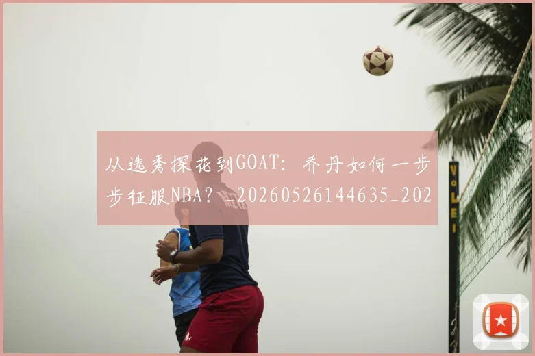从选秀探花到GOAT：乔丹如何一步步征服NBA？_20260526144635_20260703213327