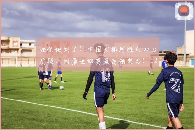 她们做到了!中国女排用胜利回击质疑,问鼎世锦赛最高领奖台!_20260703230141_20260719173132
