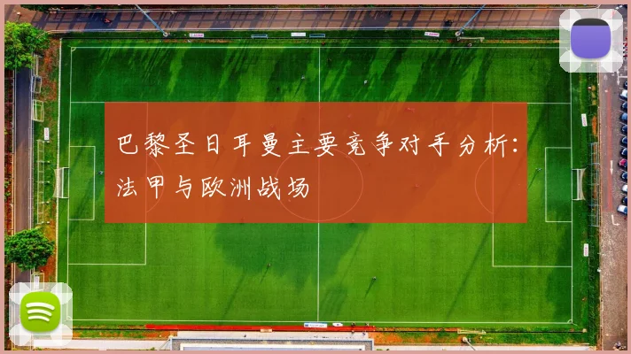 巴黎圣日耳曼主要竞争对手分析：法甲与欧洲战场