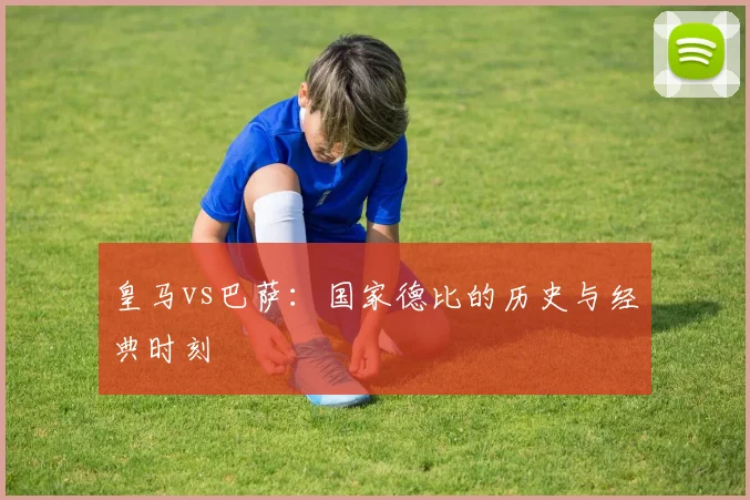 皇马vs巴萨：国家德比的历史与经典时刻