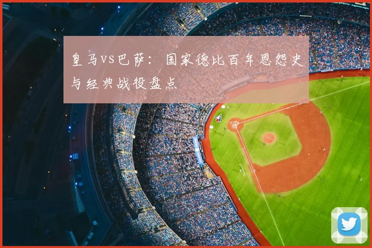 皇马vs巴萨：国家德比百年恩怨史与经典战役盘点