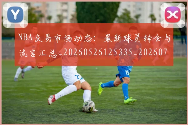 NBA交易市场动态：最新球员转会与流言汇总_20260526125335_20260701215227