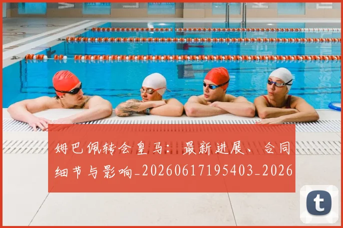 姆巴佩转会皇马：最新进展、合同细节与影响_20260617195403_20260720190904