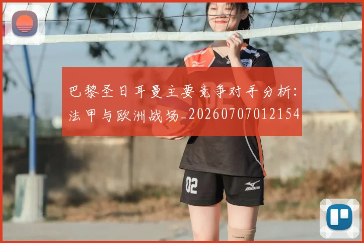 巴黎圣日耳曼主要竞争对手分析：法甲与欧洲战场_20260707012154