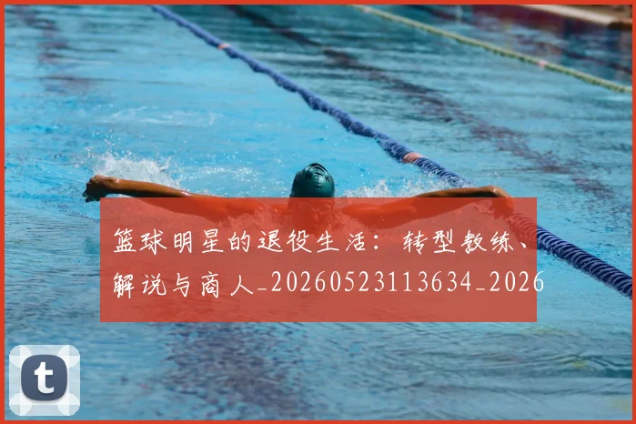 篮球明星的退役生活：转型教练、解说与商人_20260523113634_20260708200650