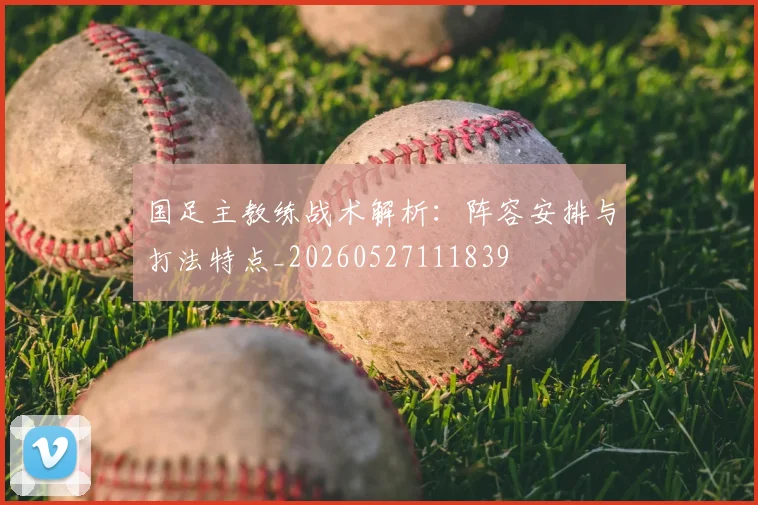 国足主教练战术解析：阵容安排与打法特点_20260527111839