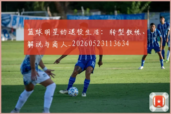 篮球明星的退役生活：转型教练、解说与商人_20260523113634